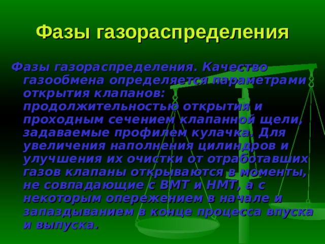 Фазы газораспределения Фазы газораспределения.  Качество газообмена определяется параметра­ми открытия клапанов: продолжительностью открытия и проходным сече­нием клапанной щели, задаваемые профилем кулачка. Для увеличения на­полнения цилиндров и улучшения их очистки от отработавших газов клапа­ны открываются в моменты, не совпадающие с ВМТ и НМТ, а с некоторым опережением в начале и запаздыванием в конце процесса впуска и выпуска. 