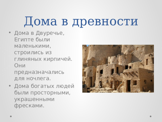 Дома в древности Дома в Двуречье, Египте были маленькими, строились из глиняных кирпичей. Они предназначались для ночлега. Дома богатых людей были просторными, украшенными фресками. 