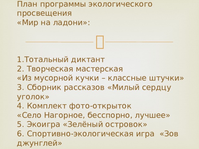    План программы экологического просвещения  «Мир на ладони»:     1.Тотальный диктант  2. Творческая мастерская  «Из мусорной кучки – классные штучки»  3. Сборник рассказов «Милый сердцу уголок»  4. Комплект фото-открыток  «Село Нагорное, бесспорно, лучшее»  5. Экоигра «Зелёный островок»  6. Спортивно-экологическая игра «Зов джунглей»    