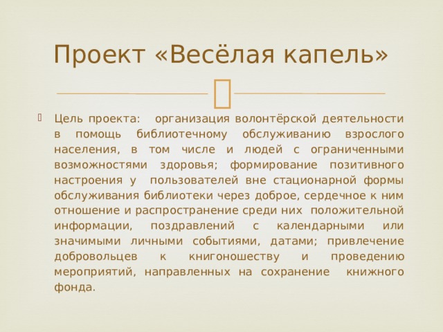 Проект «Весёлая капель» Цель проекта: организация волонтёрской деятельности в помощь библиотечному обслуживанию взрослого населения, в том числе и людей с ограниченными возможностями здоровья; формирование позитивного настроения у пользователей вне стационарной формы обслуживания библиотеки через доброе, сердечное к ним отношение и распространение среди них положительной информации, поздравлений с календарными или значимыми личными событиями, датами; привлечение добровольцев к книгоношеству и проведению мероприятий, направленных на сохранение книжного фонда. 