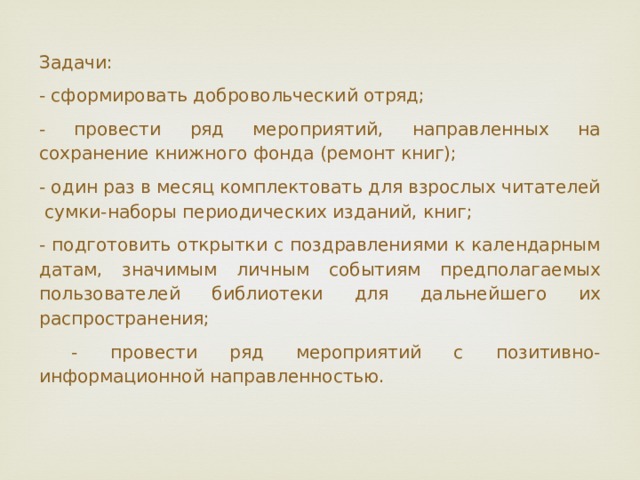 Задачи: - сформировать добровольческий отряд; - провести ряд мероприятий, направленных на сохранение книжного фонда (ремонт книг); - один раз в месяц комплектовать для взрослых читателей сумки-наборы периодических изданий, книг; - подготовить открытки с поздравлениями к календарным датам, значимым личным событиям предполагаемых пользователей библиотеки для дальнейшего их распространения;  - провести ряд мероприятий с позитивно-информационной направленностью. 