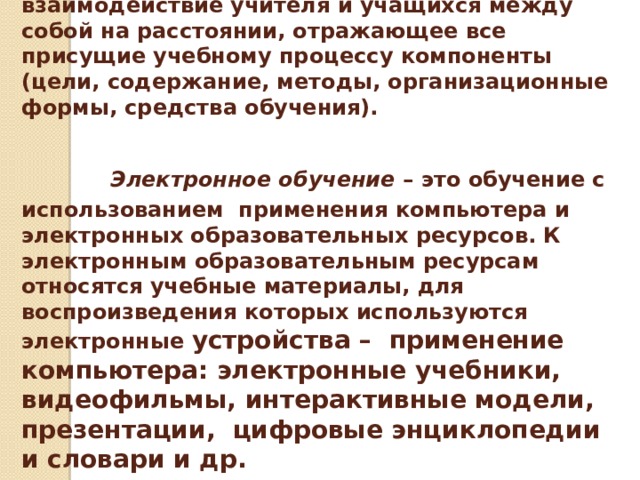 Дистанционное обучение   — это взаимодействие учителя и учащихся между собой на расстоянии, отражающее все присущие учебному процессу компоненты (цели, содержание, методы, организационные формы, средства обучения).     Электронное обучение – это обучение с использованием применения компьютера и электронных образовательных ресурсов. К электронным образовательным ресурсам относятся учебные материалы, для воспроизведения которых используются электронные устройства – применение компьютера: электронные учебники, видеофильмы, интерактивные модели, презентации, цифровые энциклопедии и словари и др.    