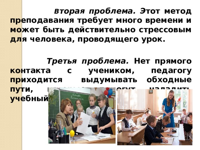  В торая проблема. Э тот метод преподавания требует много времени и может быть действительно стрессовым для человека, проводящего урок.   Третья проблема. Нет прямого контакта с учеником, педагогу приходится выдумывать обходные пути, которые помогут наладить учебный процесс. 