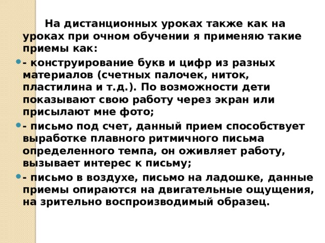  На дистанционных уроках также как на уроках при очном обучении я применяю такие приемы как: - конструирование букв и цифр из разных материалов (счетных палочек, ниток, пластилина и т.д.). По возможности дети показывают свою работу через экран или присылают мне фото; - письмо под счет, данный прием способствует выработке плавного ритмичного письма определенного темпа, он оживляет работу, вызывает интерес к письму; - письмо в воздухе, письмо на ладошке, данные приемы опираются на двигательные ощущения, на зрительно воспроизводимый образец. 