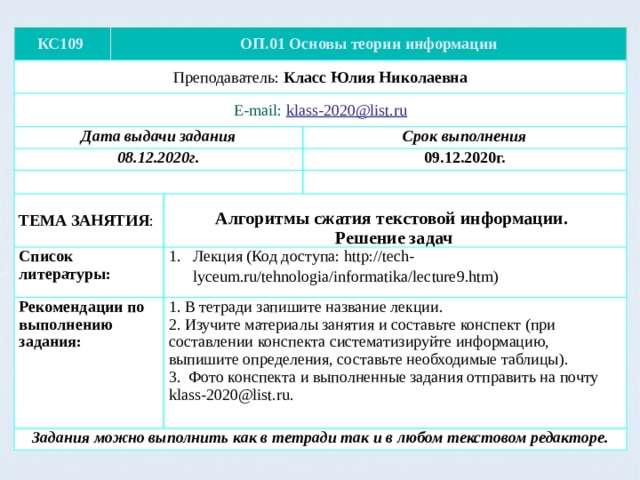 КС109 ОП.01 Основы теории информации Преподаватель: Класс Юлия Николаевна E-mail: klass-2020@list.ru Дата выдачи задания 08.12.2020г. Срок выполнения ТЕМА ЗАНЯТИЯ : Список литературы: 09.12.2020г. Рекомендации по выполнению задания: Лекция (Код доступа: http://tech-lyceum.ru/tehnologia/informatika/lecture9.htm) Алгоритмы сжатия текстовой информации.  Решение задач Задания можно выполнить как в тетради так и в любом текстовом редакторе. 1. В тетради запишите название лекции. 2. Изучите материалы занятия и составьте конспект (при составлении конспекта систематизируйте информацию, выпишите определения, составьте необходимые таблицы). 3. Фото конспекта и выполненные задания отправить на почту klass-2020@list.ru. 