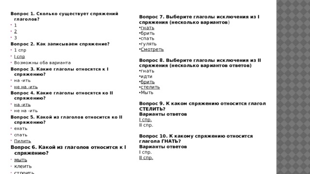 Вопрос 1. Сколько существует спряжений глаголов? 1 2 3 Вопрос 2. Как записываем спряжение? 1 спр I спр Возможны оба варианта Вопрос 3. Какие глаголы относятся к I спряжению? на -ить не на -ить Вопрос 4. Какие глаголы относятся ко II спряжению? на -ить не на -ить Вопрос 5. Какой из глаголов относится ко II спряжению? ехать спать Пилить Вопрос 6. Какой из глаголов относится к I спряжению? мыть клеить строить  Вопрос 7. Выберите глаголы исключения из I спряжения (несколько вариантов ) гнать брить спать гулять Смотреть  Вопрос 8. Выберите глаголы исключения из II спряжения (несколько вариантов ответов) гнать идти брить стелить Мыть Вопрос 9. К каком спряжению относится глагол СТЕЛИТЬ? Варианты ответов I спр. II спр. Вопрос 10. К какому спряжению относится глагола ГНАТЬ? Варианты ответов I спр. II спр. 