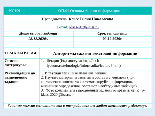 КС109 ОП.01 Основы теории информации Преподаватель: Класс Юлия Николаевна E-mail: klass-2020@list.ru Дата выдачи задания 08.12.2020г. Срок выполнения ТЕМА ЗАНЯТИЯ : Список литературы: 09.12.2020г. Рекомендации по выполнению задания: Лекция (Код доступа: http://tech-lyceum.ru/tehnologia/informatika/lecture9.htm) Алгоритмы сжатия текстовой информации Задания можно выполнить как в тетради так и в любом текстовом редакторе. 1. В тетради запишите название лекции. 2. Изучите материалы занятия и составьте конспект (при составлении конспекта систематизируйте информацию, выпишите определения, составьте необходимые таблицы). 3. Фото конспекта и выполненные задания отправить на почту klass-2020@list.ru. 