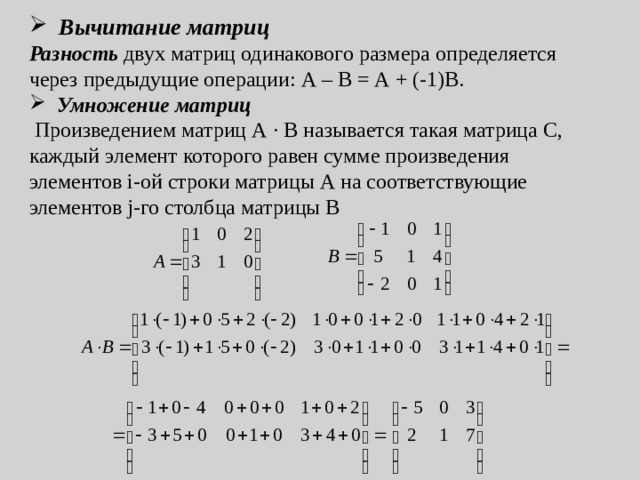  Вычитание матриц Разность двух матриц одинакового размера определяется через предыдущие операции: А – В = А + (-1)В.  Умножение матриц  Произведением матриц А · В называется такая матрица С, каждый элемент которого равен сумме произведения элементов i-ой строки матрицы А на соответствующие элементов j-го столбца матрицы В 