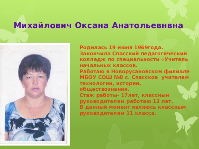 Михайлович Оксана Анатольевнвна Родилась 19 июня 1969года. Закончила Спасский педагогический колледж по специальности «Учитель начальных классов. Работаю в Новорусановском филиале МБОУ СОШ №8 с. Спасское учителем технологии, истории, обществознания. Стаж работы- 17лет, классным руководителем работаю 13 лет. В данный момент являюсь классным руководителем 11 класса.    