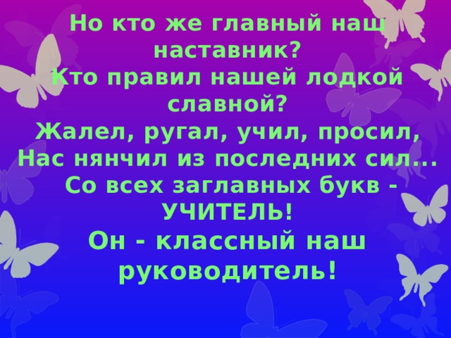 Но кто же главный наш наставник? Кто правил нашей лодкой славной? Жалел, ругал, учил, просил, Нас нянчил из последних сил...  Со всех заглавных букв - УЧИТЕЛЬ! Он - классный наш руководитель! 