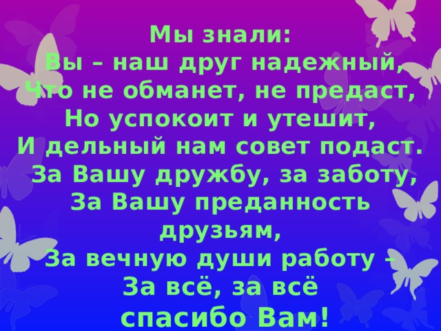 Мы знали:  Вы – наш друг надежный,  Что не обманет, не предаст,  Но успокоит и утешит,  И дельный нам совет подаст.  За Вашу дружбу, за заботу,  За Вашу преданность друзьям,  За вечную души работу –  За всё, за всё  спасибо Вам! 