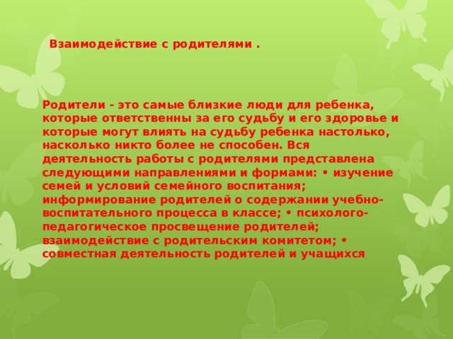 Взаимодействие с родителями . Родители - это самые близкие люди для ребенка, которые ответственны за его судьбу и его здоровье и которые могут влиять на судьбу ребенка настолько, насколько никто более не способен. Вся деятельность работы с родителями представлена следующими направлениями и формами: • изучение семей и условий семейного воспитания; информирование родителей о содержании учебно-воспитательного процесса в классе; • психолого-педагогическое просвещение родителей; взаимодействие с родительским комитетом; • совместная деятельность родителей и учащихся 