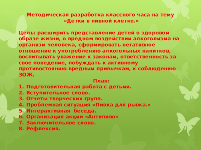 Методическая разработка классного часа на тему «Детки в пивной клетке.»  Цель: расширить представление детей о здоровом образе жизни, о вредном воздействии алкоголизма на организм человека, сформировать негативное отношение к употреблению алкогольных напитков, воспитывать уважение к законам, ответственность за свое поведение, побуждать к активному противостоянию вредным привычкам, к соблюдению ЗОЖ. План: Подготовительная работа с детьми. Вступительное слово. Отчеты творческих групп. Проблемная ситуация «Пивка для рывка.» Интерактивная беседа. Организация акции «Антипиво» Заключительное слово. Рефлексия.    