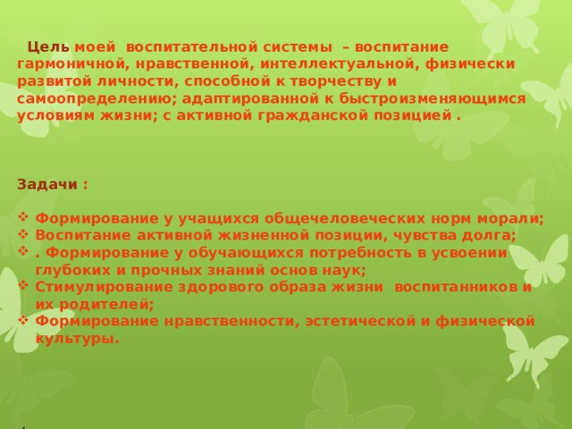  Цель моей воспитательной системы – воспитание гармоничной, нравственной, интеллектуальной, физически развитой личности, способной к творчеству и самоопределению; адаптированной к быстроизменяющимся условиям жизни; с активной гражданской позицией .    Задачи :  Формирование у учащихся общечеловеческих норм морали; Воспитание активной жизненной позиции, чувства долга; . Формирование у обучающихся потребность в усвоении глубоких и прочных знаний основ наук; Стимулирование здорового образа жизни воспитанников и их родителей; Формирование нравственности, эстетической и физической культуры.  . 
