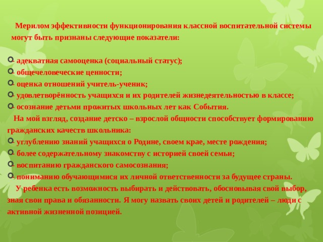  Мерилом эффективности функционирования классной воспитательной системы могут быть признаны следующие показатели:  - адекватная самооценка (социальный статус); - общечеловеческие ценности; - оценка отношений учитель-ученик; - удовлетворённость учащихся и их родителей жизнедеятельностью в классе; - осознание детьми прожитых школьных лет как События.  На мой взгляд, создание детско – взрослой общности способствует формированию гражданских качеств школьника: - углублению знаний учащихся о Родине, своем крае, месте рождения; - более содержательному знакомству с историей своей семьи; - воспитанию гражданского самосознания; - пониманию обучающимися их личной ответственности за будущее страны.  У ребенка есть возможность выбирать и действовать, обосновывая свой выбор, зная свои права и обязанности. Я могу назвать своих детей и родителей – люди с активной жизненной позицией.   