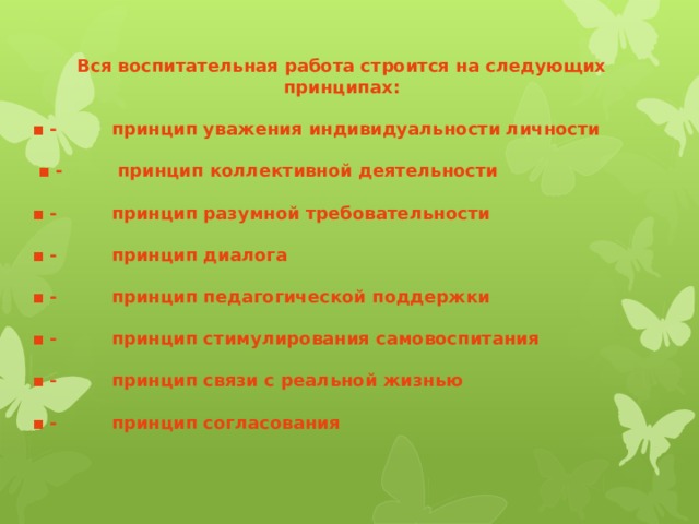 Вся воспитательная работа строится на следующих принципах:  ▪ - принцип уважения индивидуальности личности  ▪ - принцип коллективной деятельности  ▪ - принцип разумной требовательности  ▪ - принцип диалога  ▪ - принцип педагогической поддержки  ▪ - принцип стимулирования самовоспитания  ▪ - принцип связи с реальной жизнью  ▪ - принцип согласования  