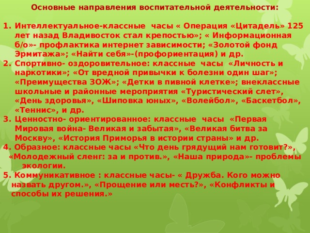 Основные направления воспитательной деятельности:  Интеллектуальное-классные часы « Операция «Цитадель» 125 лет назад Владивосток стал крепостью»; « Информационная б/о»- профлактика интернет зависимости; «Золотой фонд Эрмитажа»; «Найти себя»-(профориентация) и др. Спортивно- оздоровительное: классные часы «Личность и наркотики»; «От вредной привычки к болезни один шаг»; «Преимущества ЗОЖ»; «Детки в пивной клетке»; внеклассные школьные и районные мероприятия «Туристический слет», «День здоровья», «Шиповка юных», «Волейбол», «Баскетбол», «Теннис», и др. Ценностно- ориентированное: классные часы «Первая Мировая война- Великая и забытая», «Великая битва за Москву», «История Приморья в истории страны» и др. 4. Образное: классные часы «Что день грядущий нам готовит?»,  «Молодежный сленг: за и против.», «Наша природа»- проблемы  экологии. 5. Коммуникативное : классные часы- « Дружба. Кого можно  назвать другом.», «Прощение или месть?», «Конфликты и  способы их решения.»   