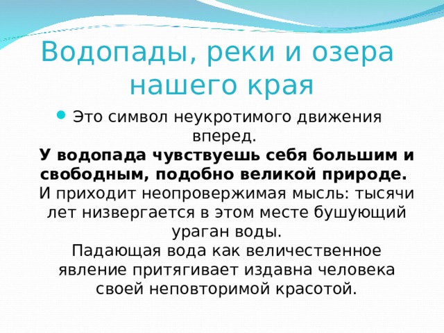 Водопады, реки и озера  нашего края Это символ неукротимого движения вперед.  У водопада чувствуешь себя большим и свободным, подобно великой природе.  И приходит неопровержимая мысль: тысячи лет низвергается в этом месте бушующий ураган воды.  Падающая вода как величественное явление притягивает издавна человека своей неповторимой красотой. 