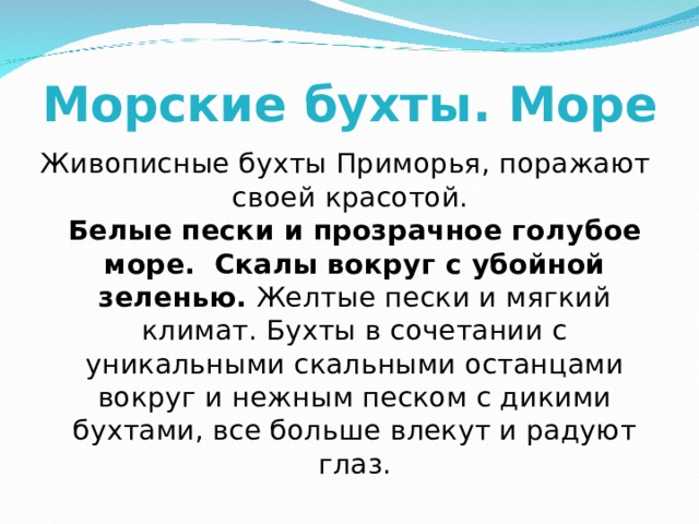 Морские бухты. Море Живописные бухты Приморья, поражают своей красотой.  Белые пески и прозрачное голубое море.  Скалы вокруг с убойной зеленью. Желтые пески и мягкий климат. Бухты в сочетании с уникальными скальными останцами вокруг и нежным песком с дикими бухтами, все больше влекут и радуют глаз. 