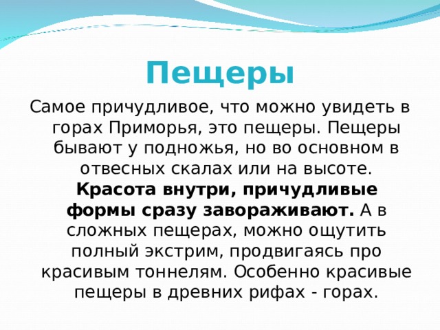 Пещеры Самое причудливое, что можно увидеть в горах Приморья, это пещеры. Пещеры бывают у подножья, но во основном в отвесных скалах или на высоте.  Красота внутри, причудливые формы сразу завораживают. А в сложных пещерах, можно ощутить полный экстрим, продвигаясь про красивым тоннелям. Особенно красивые пещеры в древних рифах - горах. 