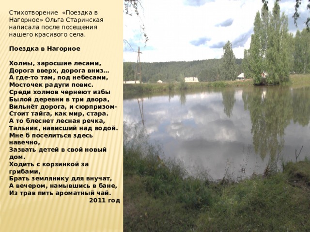 Стихотворение «Поездка в Нагорное» Ольга Старинская написала после посещения нашего красивого села. Поездка в Нагорное  Холмы, заросшие лесами, Дорога вверх, дорога вниз… А где-то там, под небесами, Мосточек радуги повис. Среди холмов чернеют избы Былой деревни в три двора, Вильнёт дорога, и сюрпризом- Стоит тайга, как мир, стара. А то блеснет лесная речка, Тальник, нависший над водой. Мне б поселиться здесь навечно, Зазвать детей в свой новый дом. Ходить с корзинкой за грибами, Брать землянику для внучат, А вечером, намывшись в бане, Из трав пить ароматный чай. 2011 год 