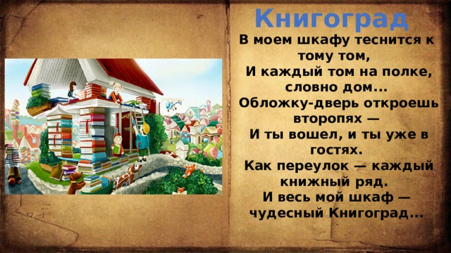 Книгоград В моем шкафу теснится к тому том,  И каждый том на полке, словно дом...  Обложку-дверь откроешь второпях —  И ты вошел, и ты уже в гостях.  Как переулок — каждый книжный ряд. И весь мой шкаф — чудесный Книгоград...