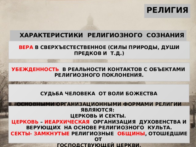 РЕЛИГИЯ ХАРАКТЕРИСТИКИ РЕЛИГИОЗНОГО СОЗНАНИЯ ВЕРА В СВЕРХЪЕСТЕСТВЕННОЕ (СИЛЫ ПРИРОДЫ, ДУШИ ПРЕДКОВ И Т.Д.) УБЕЖДЕННОСТЬ В РЕАЛЬНОСТИ КОНТАКТОВ С ОБЪЕКТАМИ РЕЛИГИОЗНОГО ПОКЛОНЕНИЯ. СУДЬБА ЧЕЛОВЕКА ОТ ВОЛИ БОЖЕСТВА ОСНОВНЫМИ ОРГАНИЗАЦИОННЫМИ ФОРМАМИ РЕЛИГИИ ЯВЛЯЮТСЯ: ЦЕРКОВЬ И СЕКТЫ. ЦЕРКОВЬ – ИЕАРХИЧЕСКАЯ ОРГАНИЗАЦИЯ ДУХОВЕНСТВА И ВЕРУЮЩИХ НА ОСНОВЕ РЕЛИГИОЗНОГО КУЛЬТА. СЕКТЫ-  ЗАМКНУТЫЕ РЕЛИГИОЗНЫЕ ОБЩИНЫ , ОТОШЕДШИЕ ОТ ГОСПОДСТВУЮЩЕЙ ЦЕРКВИ. 