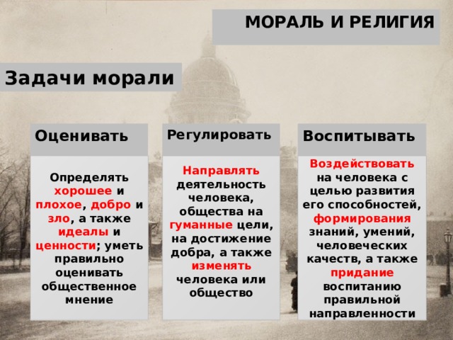 МОРАЛЬ И РЕЛИГИЯ Задачи морали Оценивать Регулировать Воспитывать Определять хорошее и плохое , добро и зло , а также идеалы и ценности ; уметь правильно оценивать общественное мнение Направлять деятельность человека, общества на гуманные цели, на достижение добра, а также изменять человека или общество Воздействовать на человека с целью развития его способностей, формирования знаний, умений, человеческих качеств, а также придание воспитанию правильной направленности  