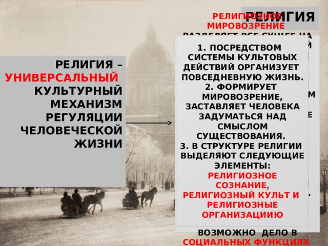 РЕЛИГИЯ РЕЛИГИОЗНОЕ МИРОВОЗРЕНИЕ РАЗДЕЛЯЕТ ВСЕ СУЩЕЕ НА МИР ЗЕМНОЙ И НЕБЕСНЫЙ И ПРИЗНАЕТ БЕССМЕРТИЕ ДУШИ. ПОСРЕДСТВОМ СИСТЕМЫ КУЛЬТОВЫХ ДЕЙСТВИЙ ОРГАНИЗУЕТ ПОВСЕДНЕВНУЮ ЖИЗНЬ. ФОРМИРУЕТ МИРОВОЗРЕНИЕ, ЗАСТАВЛЯЕТ ЧЕЛОВЕКА ЗАДУМАТЬСЯ НАД СМЫСЛОМ СУЩЕСТВОВАНИЯ. В СТРУКТУРЕ РЕЛИГИИ ВЫДЕЛЯЮТ СЛЕДУЮЩИЕ ЭЛЕМЕНТЫ: РЕЛИГИОЗНОЕ СОЗНАНИЕ, РЕЛИГИОЗНЫЙ КУЛЬТ И РЕЛИГИОЗНЫЕ ОРГАНИЗАЦИИЮ РЕЛЕГИЯ ПРЕДПОЛАГАЕТ НАЛИЧИЕ МИСТИЧЕСКОЙ СВЯЗИ МЕЖДУ ЧЕЛОВЕКОМ И БОГОМ, ПОКЛОНЕНИЕ БОГУ И ВЗАИМОДЕЙСТВИЕ ЧЕЛОВЕКА СО СВЕРХЕСТЕСТВЕННЫМИ СИЛАМИ. ГЛАВНЫЙ ВОПРОС :  «ПОЧЕМУ ЧЕЛОВЕК ВЕРИТ?» РАНЬШЕ ЭТО ОБЬЯСНЯЛИ НЕВЕЖЕСТВОМ, СТРАХОМ. НА ЭТАПЕ ПОСТИНДУСТРИАЛЬНОГО ОБЩЕСТВА - ВОЗМОЖНО ДЕЛО В СОЦИАЛЬНЫХ ФУНКЦИЯХ РЕЛИГИИ . В СФЕРЕ ДУХОВНОЙ КУЛЬТУРЫ РЕЛИГИИ ПРИНАДЛЕЖИТ ОСОБОЕ МЕСТО . РЕЛИГИЯ – УНИВЕРСАЛЬНЫЙ КУЛЬТУРНЫЙ МЕХАНИЗМ РЕГУЛЯЦИИ ЧЕЛОВЕЧЕСКОЙ ЖИЗНИ 