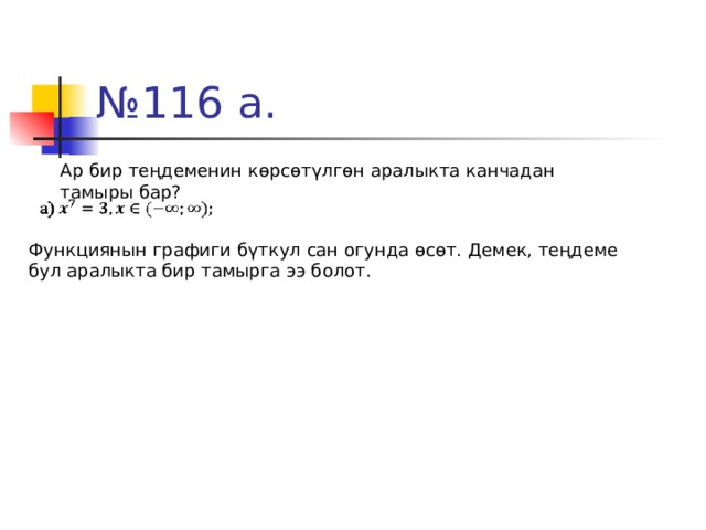 № 116 а. Ар бир теңдеменин көрсөтүлгөн аралыкта канчадан тамыры бар? Функциянын графиги бүткул сан огунда өсөт. Демек, теңдеме бул аралыкта бир тамырга ээ болот. 