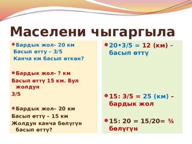 Маселени чыгаргыла Бардык жол- 20 км 20•3/5 = 12 (км) –басып өттү  Басып өтту – 3/5  Канча км басып өткөн? Бардык жол- ? км Басып өттү 15 км. Бул жолдун 15: 3/5 = 25 (км) – бардык жол 3/5 15: 20 = 15/20= ¾ бөлүгүн Бардык жол– 20 км Басып өттү – 15 км Жолдун канча бөлүгүн басып өттү? 