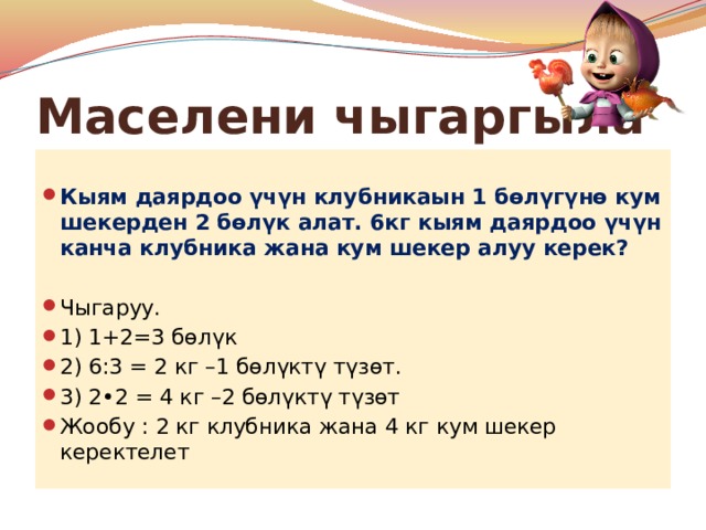 Маселени чыгаргыла  Кыям даярдоо үчүн клубникаын 1 бөлүгүнө кум шекерден 2 бөлүк алат. 6кг кыям даярдоо үчүн канча клубника жана кум шекер алуу керек?  Чыгаруу. 1) 1+2=3 бөлүк 2) 6:3 = 2 кг –1 бөлүктү түзөт. 3) 2•2 = 4 кг –2 бөлүктү түзөт Жообу : 2 кг клубника жана 4 кг кум шекер керектелет 