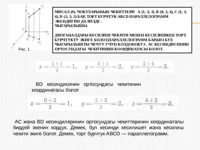мисал (9). Чокуларынын чекиттери А (1; 3; 2), В (0; 2; 4), С (1; 1; 4), D (2; 2; 2) бар, торт бурчтук Abcd параллелограмм экендигин далилде .  чыгарылышы.   Диоганалдары кесилиш чекити менен кесилишкен торт бурчтукту экиге болот,параллелограмм бар.биз бул чыгарылышты чечуу учун колдонобуз . АС кесиндисинин ортосундагы чекитинин координатасы болот. Рис. 1  BD кесиндисинин ортосундагы чекитинин координатасы болот  АС жана BD кесиндилеринин ортосундагы чекиттеринин координаталы бирдей экенин кордук. Демек, бул кесинди кесилишет жана кесилиш чекити экиге болот. Демек, торт бурчтук ABCD — параллелограмм. 