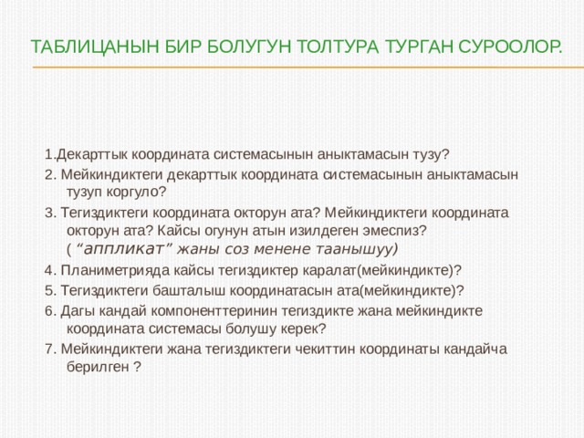  таблицанын бир болугун толтура турган суроолор.   1.Декарттык координата системасынын аныктамасын тузу? 2. Мейкиндиктеги декарттык координата системасынын аныктамасын тузуп коргуло? 3. Тегиздиктеги координата окторун ата? Мейкиндиктеги координата окторун ата? Кайсы огунун атын изилдеген эмеспиз? ( “ аппликат ” жаны соз менене таанышуу) 4. Планиметрияда кайсы тегиздиктер каралат(мейкиндикте)? 5. Тегиздиктеги башталыш координатасын ата(мейкиндикте)? 6. Дагы кандай компоненттеринин тегиздикте жана мейкиндикте координата системасы болушу керек? 7. Мейкиндиктеги жана тегиздиктеги чекиттин координаты кандайча берилген ? 