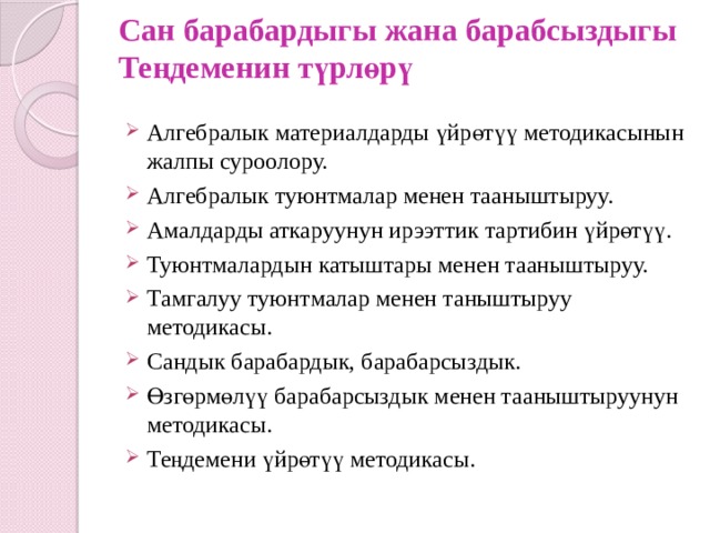 Сан барабардыгы жана барабсыздыгы  Теңдеменин түрлөрү   Алгебралык материалдарды үйрөтүү методикасынын жалпы суроолору. Алгебралык туюнтмалар менен тааныштыруу. Амалдарды аткаруунун ирээттик тартибин үйрөтүү. Туюнтмалардын катыштары менен тааныштыруу. Тамгалуу туюнтмалар менен таныштыруу методикасы. Сандык барабардык, барабарсыздык. Өзгөрмөлүү барабарсыздык менен тааныштыруунун методикасы. Теңдемени үйрөтүү методикасы. 