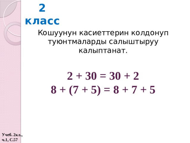 2 класс Кошуунун касиеттерин колдонуп туюнтмаларды салыштыруу калыптанат. 2 + 30 = 30 + 2 8 + (7 + 5) = 8 + 7 + 5 Учеб. 2кл., ч.1, С.57  