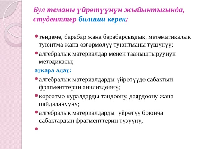 Бул теманы үйрөтүүнүн жыйынтыгында, студенттер билиши керек :   теңдеме, барабар жана барабарсыздык, математикалык туюнтма жана өзгөрмөлүү туюнтманы түшүнүү; алгебралык материалдар менен тааныштыруунун методикасы; аткара алат: алгебралык материалдарды үйрөтүүдө сабактын фрагменттерин анилиздөөнү; көрсөтмө куралдарды тандоону, даярдоону жана пайдаланууну; алгебралык материалдарды үйрөтүү боюнча сабактардын фрагменттерин түзүүнү;   