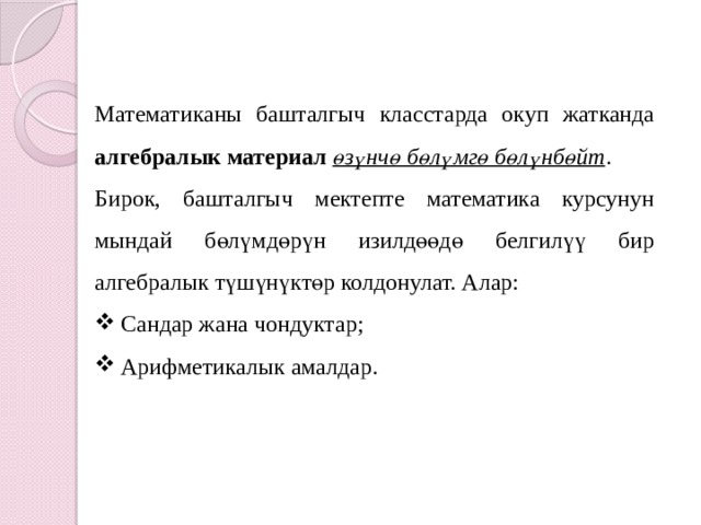 Математиканы башталгыч класстарда окуп жатканда алгебралык материал өзүнчө бөлүмгө бөлүнбөйт . Бирок, башталгыч мектепте математика курсунун мындай бөлүмдөрүн изилдөөдө белгилүү бир алгебралык түшүнүктөр колдонулат. Алар: Сандар жана чондуктар; Арифметикалык амалдар.  