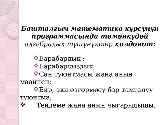 Башталгыч математика курсунун программасында төмөнкүдөй алгебралык түшүнүктөр колдонот: Барабардык ; Барабарсыздык; Сан туюнтмасы жана анын мааниси; Бир, эки өзгөрмөсү бар тамгалуу туюнтма;  Теңдеме жана анын чыгарылышы.   