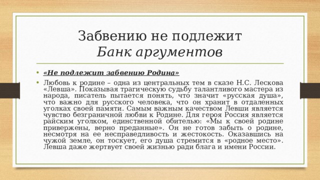 Забвению не подлежит  Банк аргументов «Не подлежит забвению Родина» Любовь к родине – одна из центральных тем в сказе Н.С. Лескова «Левша». Показывая трагическую судьбу талантливого мастера из народа, писатель пытается понять, что значит «русская душа», что важно для русского человека, что он хранит в отдаленных уголках своей памяти. Самым важным качеством Левши является чувство безграничной любви к Родине. Для героя Россия является райским уголком, единственной обителью: «Мы к своей родине привержены, верно преданные». Он не готов забыть о родине, несмотря на ее несправедливость и жестокость. Оказавшись на чужой земле, он тоскует, его душа стремится в «родное место». Левша даже жертвует своей жизнью ради блага и имени России. 