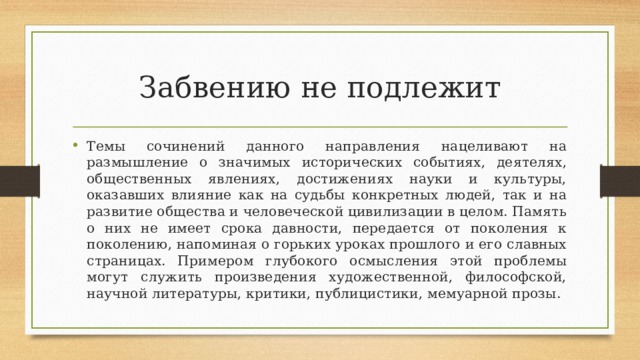 Забвению не подлежит Темы сочинений данного направления нацеливают на размышление о значимых исторических событиях, деятелях, общественных явлениях, достижениях науки и культуры, оказавших влияние как на судьбы конкретных людей, так и на развитие общества и человеческой цивилизации в целом. Память о них не имеет срока давности, передается от поколения к поколению, напоминая о горьких уроках прошлого и его славных страницах. Примером глубокого осмысления этой проблемы могут служить произведения художественной, философской, научной литературы, критики, публицистики, мемуарной прозы. 