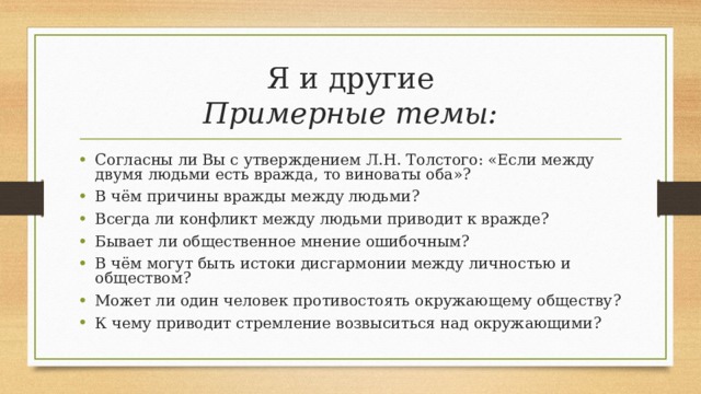 Я и другие  Примерные темы: Согласны ли Вы с утверждением Л.Н. Толстого: «Если между двумя людьми есть вражда, то виноваты оба»? В чём причины вражды между людьми? Всегда ли конфликт между людьми приводит к вражде? Бывает ли общественное мнение ошибочным? В чём могут быть истоки дисгармонии между личностью и обществом? Может ли один человек противостоять окружающему обществу? К чему приводит стремление возвыситься над окружающими? 
