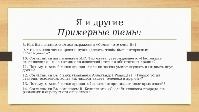 Я и другие  Примерные темы: 8. Как Вы понимаете смысл выражения «Семья – это семь Я»? 9. Что, с вашей точки зрения, нужно делать, чтобы быть интересным собеседником? 10. Согласны ли вы с мнением И.С. Тургенева, утверждавшего: «Настоящие столкновения – те, в которых до известной степени обе стороны правы»? 11. Почему, с вашей точки зрения, люди не всегда умеют слушать и слышать друг друга? 12. Согласны ли Вы с высказыванием Александра Радищева: «Только тогда станешь человеком, когда научишься видеть человека в другом»? 13. Почему, с вашей точки зрения, общество не принимает некоторых людей? 14. Согласны ли Вы с мнением В. Белинского: «Создаёт человека природа, но развивает и образует его общество»? 