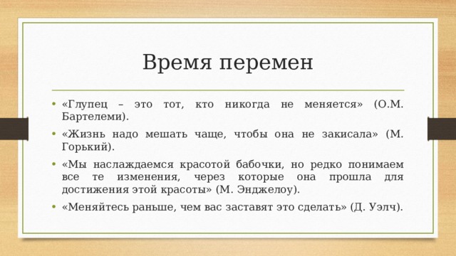 Время перемен «Глупец – это тот, кто никогда не меняется» (О.М. Бартелеми). «Жизнь надо мешать чаще, чтобы она не закисала» (М. Горький). «Мы наслаждаемся красотой бабочки, но редко понимаем все те изменения, через которые она прошла для достижения этой красоты» (М. Энджелоу). «Меняйтесь раньше, чем вас заставят это сделать» (Д. Уэлч).  