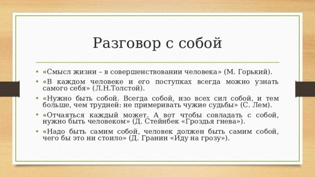 Разговор с собой «Смысл жизни – в совершенствовании человека» (М. Горький). «В каждом человеке и его поступках всегда можно узнать самого себя» (Л.Н.Толстой). «Нужно быть собой. Всегда собой, изо всех сил собой, и тем больше, чем трудней: не примеривать чужие судьбы» (С. Лем). «Отчаяться каждый может. А вот чтобы совладать с собой, нужно быть человеком» (Д. Стейнбек «Гроздья гнева»). «Надо быть самим собой, человек должен быть самим собой, чего бы это ни стоило» (Д. Гранин «Иду на грозу»). 
