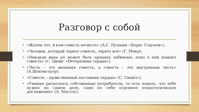 Разговор с собой «Жалок тот, в ком совесть нечиста» (А.С. Пушкин «Борис Годунов»). «Человек, который теряет совесть, теряет всё» (Г. Меир). «Никакая вина не может быть предана забвению, пока о ней помнит совесть» (С. Цвейг «Нетерпение сердца»). «Честь – это внешняя совесть, а совесть – это внутренняя честь» (А.Шопенгауэр). «Совесть – нравственный наставник сердца» (С. Смайлс). «Умение распознать собственные потребности, то есть понять, что тебе нужно на самом деле, само по себе огромное психологическое достижение» (А. Маслоу).  