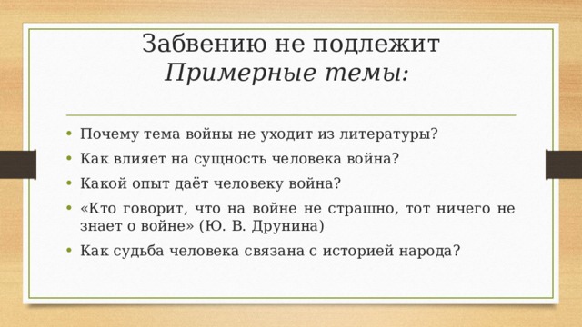 Забвению не подлежит  Примерные темы:   Почему тема войны не уходит из литературы? Как влияет на сущность человека война? Какой опыт даёт человеку война? «Кто говорит, что на войне не страшно, тот ничего не знает о войне» (Ю. В. Друнина) Как судьба человека связана с историей народа? 