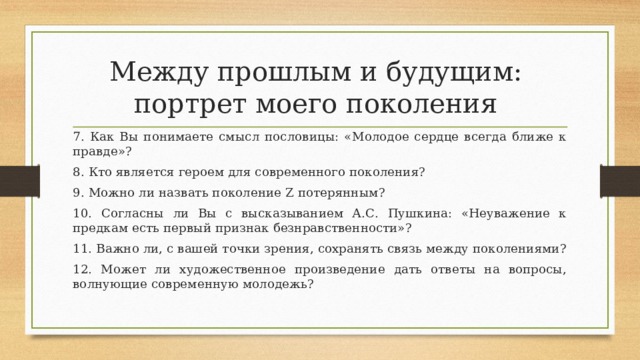 Между прошлым и будущим:  портрет моего поколения 7. Как Вы понимаете смысл пословицы: «Молодое сердце всегда ближе к правде»? 8. Кто является героем для современного поколения? 9. Можно ли назвать поколение Z потерянным? 10. Согласны ли Вы с высказыванием А.С. Пушкина: «Неуважение к предкам есть первый признак безнравственности»? 11. Важно ли, с вашей точки зрения, сохранять связь между поколениями? 12. Может ли художественное произведение дать ответы на вопросы, волнующие современную молодежь? 