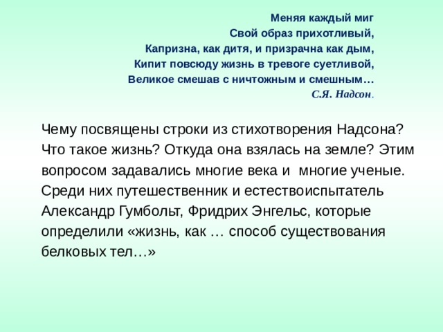 Меняя каждый миг  Свой образ прихотливый,  Капризна, как дитя, и призрачна как дым,  Кипит повсюду жизнь в тревоге суетливой,  Великое смешав с ничтожным и смешным…   С.Я. Надсон . Чему посвящены строки из стихотворения Надсона? Что такое жизнь? Откуда она взялась на земле? Этим вопросом задавались многие века и  многие ученые. Среди них путешественник и естествоиспытатель Александр Гумбольт, Фридрих Энгельс, которые определили «жизнь, как … способ существования белковых тел…» 