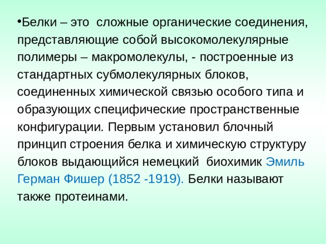 Белки – это  сложные органические соединения, представляющие собой высокомолекулярные полимеры – макромолекулы, - построенные из стандартных субмолекулярных блоков, соединенных химической связью особого типа и образующих специфические пространственные конфигурации. Первым установил блочный принцип строения белка и химическую структуру блоков выдающийся немецкий  биохимик Эмиль Герман Фишер (1852 -1919). Белки называют также протеинами. 